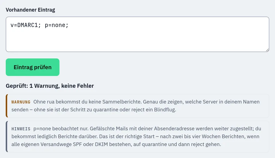 Prüfung des Eintrags v=DMARC1; p=none; im DMARC-Generator: 1 Warnung, keine Fehler. Warnung: ohne rua keine Sammelberichte, der Schritt zu quarantine oder reject ist dann ein Blindflug. Hinweis: p=none beobachtet nur, gefälschte Mails mit deiner Absenderadresse werden weiter zugestellt.