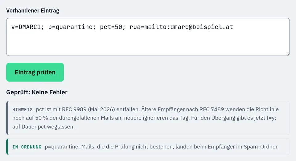 Prüfung des Eintrags v=DMARC1; p=quarantine; pct=50; rua=mailto:dmarc@beispiel.at im DMARC-Generator: keine Fehler. Hinweis: pct ist mit RFC 9989 (Mai 2026) entfallen, ältere Empfänger wenden die Richtlinie noch auf 50 % der durchgefallenen Mails an, neuere ignorieren das Tag, für den Übergang gibt es t=y. In Ordnung: p=quarantine, durchgefallene Mails landen im Spam-Ordner.